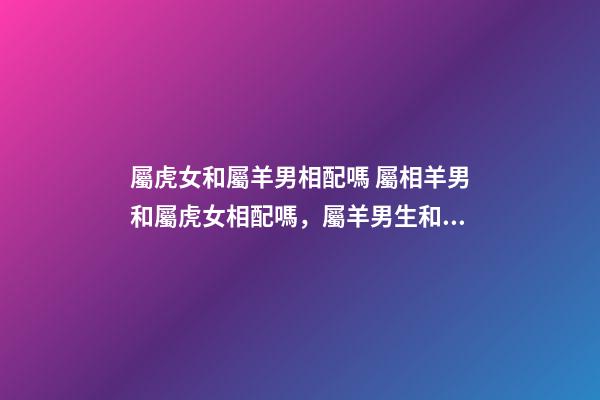 屬虎女和屬羊男相配嗎 屬相羊男和屬虎女相配嗎，屬羊男生和屬虎女生配嗎-第1張-觀點(diǎn)-玄機(jī)派
